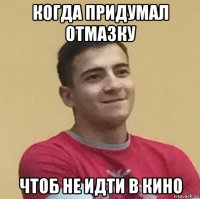 когда придумал отмазку чтоб не идти в кино