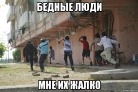 бедные люди мне их жалко