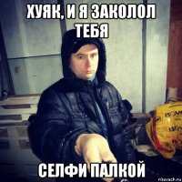 хуяк, и я заколол тебя селфи палкой