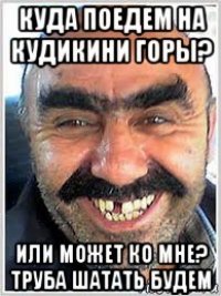 куда поедем на кудикини горы? или может ко мне? труба шатать будем