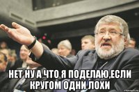  нет ну а что я поделаю,если кругом одни лохи