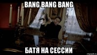 bang bang bang батя на сессии