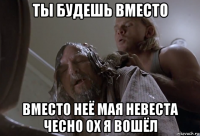 ты будешь вместо вместо неё мая невеста чесно ох я вошёл
