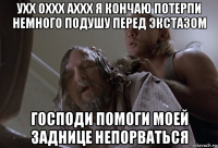 ухх оххх аххх я кончаю потерпи немного подушу перед экстазом господи помоги моей заднице непорваться