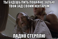 ты будешь пить пока я не залью твой зад своим нектаром ладно стерплю