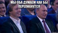 мы оба думаем как бы перепихнутся 