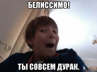 белиссимо! ты совсем дурак.
