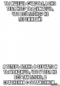 ты ищешь счастье, а оно тебя нет? ты думаешь, что всё плохо? не переживай! а теперь глянь в зеркало и ты увидишь, что у тебя не все так плохо, в сравнении с отражением...