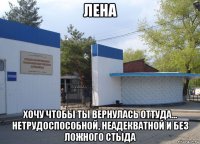 лена хочу чтобы ты вернулась оттуда... нетрудоспособной, неадекватной и без ложного стыда