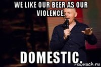 we like our beer as our violence. domestic.