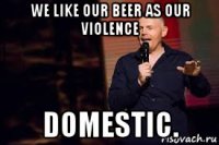 we like our beer as our violence domestic.