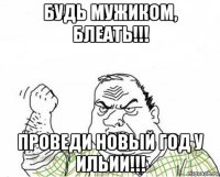 будь мужиком, блеать!!! проведи новый год у ильии!!!