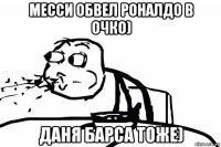 месси обвел роналдо в очко) даня барса тоже)