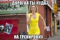 дорогая ты куда? на тренировку ...