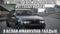 у меня есть такой но я не купил а отсосал у друга я аслан иманкулов талдык