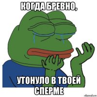 когда бревно, утонуло в твоей сперме