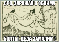 бро, заряжай в обойму болты, деда замалим !