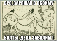 бро, заряжай в обойму болты, деда завалим !