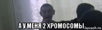  а у меня 2 хромосомы