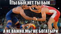 ты бык,нет ты бык а не важно,мы же богатыри