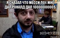 я сказал что месси лох мне дал роналд дал 1000000000$ 