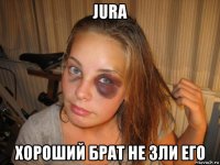 jura хороший брат не зли его