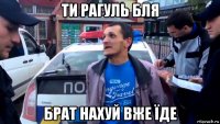 ти рагуль бля брат нахуй вже їде