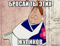 бросай ты этих жуликов