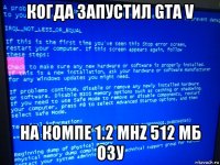 когда запустил gta v на компе 1.2 mhz 512 мб озу