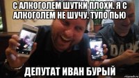 с алкоголем шутки плохи. я с алкоголем не шучу. тупо пью депутат иван бурый