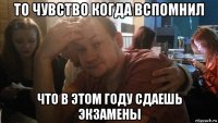 то чувство когда вспомнил что в этом году сдаешь экзамены
