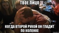 твое лицо когда второй рукой он гладит по коленке
