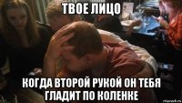 твое лицо когда второй рукой он тебя гладит по коленке