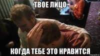 твое лицо когда тебе это нравится
