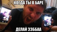 когда ты в баре делай ээббаа