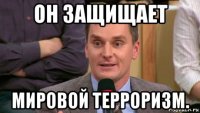 он защищает мировой терроризм.