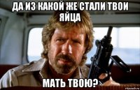 да из какой же стали твои яйца мать твою?