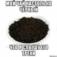 мой чай настолько чёрный что я слышу его треки