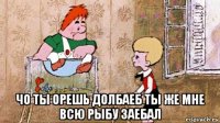  чо ты орешь долбаеб ты же мне всю рыбу заебал