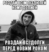 роздай всiм пiздюлей кому должен роздай всi долги перед новим роком