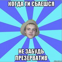 когда ти єбаешся не забудь презерватив