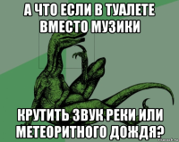 а что если в туалете вместо музики крутить звук реки или метеоритного дождя?