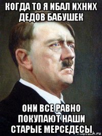 когда то я ибал ихних дедов бабушек они все равно покупают наши старые мерседесы