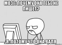мозг: почему она тебе не пишет? я: потому что она валя
