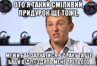 ото я такий смiливий, придурок ще тоже, межи баб запхатися в драку та ще баби вiдп#здять мене третього