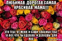 любимая, дорогая,самая красивая, мама!!! это тебе, от меня, и саши, спасибо тебе, за всё что ты сделала, и делаешь, для нас.