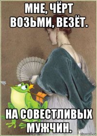 мне, чёрт возьми, везёт. на совестливых мужчин.