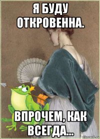 я буду откровенна. впрочем, как всегда...
