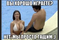 вы хорошо играете? нет, мы просто тащим ,)