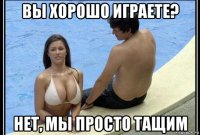вы хорошо играете? нет, мы просто тащим